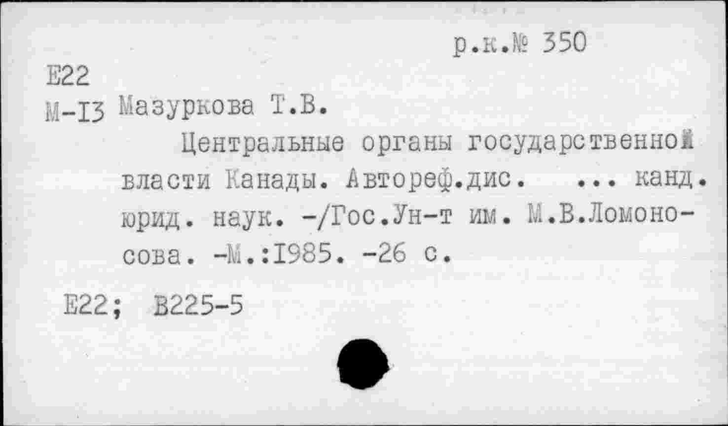 ﻿р.к.№ 350
Е22
М-13 Мазуркова Т.В.
Центральные органы государственной власти Канады. Автореф.дис. ... канд. юрид. наук. -/Гос.Ун-т им. К.В.Ломоносова . -К.:1985. -26 с.
Е22; В225-5